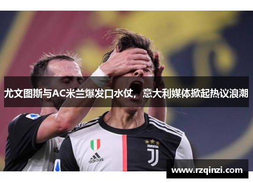 尤文图斯与AC米兰爆发口水仗，意大利媒体掀起热议浪潮